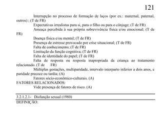 121
            Interrupção no processo de formação de laços (por ex.: maternal, paternal,
outros) ; (T de FR)
            Expectativas irrealistas para si, para o filho ou para o cônjuge; (T de FR)
            Ameaça percebida à sua própria sobrevivência física e/ou emocional; (T de
FR)
            Doença física e/ou mental; (T de FR)
            Presença de estresse provocado por crise situacional; (T de FR)
            Falta de conhecimento; (T de FR)
            Limitação da função cognitiva; (T de FR)
            Falta de identidade do papel; (T de FR)
            Falta de resposta ou resposta inapropriada da criança ao tratamento
relacionado. (T de     FR)
            Múltiplas gestações, multiparidade, intervalo interparto inferior a dois anos, e
paridade precoce ou tardia; (A)
            Fatores sócio-econômico-culturais. (A)
FATORES RELACIONADOS:
            Vide presença de fatores de risco. (A)

3.2.1.2.1- Disfunção sexual (1980)
DEFINIÇÃO:
 
