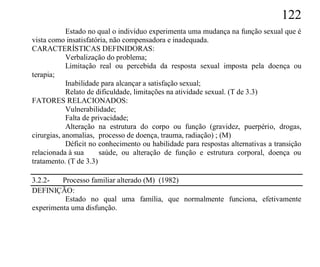 122
            Estado no qual o indivíduo experimenta uma mudança na função sexual que é
vista como insatisfatória, não compensadora e inadequada.
CARACTERÍSTICAS DEFINIDORAS:
            Verbalização do problema;
            Limitação real ou percebida da resposta sexual imposta pela doença ou
terapia;
            Inabilidade para alcançar a satisfação sexual;
            Relato de dificuldade, limitações na atividade sexual. (T de 3.3)
FATORES RELACIONADOS:
            Vulnerabilidade;
            Falta de privacidade;
            Alteração na estrutura do corpo ou função (gravidez, puerpério, drogas,
cirurgias, anomalias, processo de doença, trauma, radiação) ; (M)
            Déficit no conhecimento ou habilidade para respostas alternativas a transição
relacionada à sua       saúde, ou alteração de função e estrutura corporal, doença ou
tratamento. (T de 3.3)

3.2.2-   Processo familiar alterado (M) (1982)
DEFINIÇÃO:
          Estado no qual uma família, que normalmente funciona, efetivamente
experimenta uma disfunção.
 