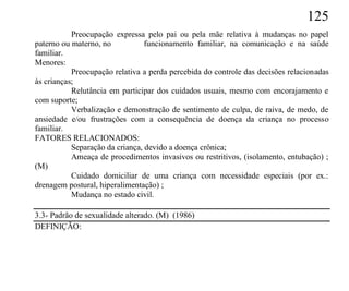 125
           Preocupação expressa pelo pai ou pela mãe relativa à mudanças no papel
paterno ou materno, no           funcionamento familiar, na comunicação e na saúde
familiar.
Menores:
           Preocupação relativa a perda percebida do controle das decisões relacionadas
às crianças;
           Relutância em participar dos cuidados usuais, mesmo com encorajamento e
com suporte;
           Verbalização e demonstração de sentimento de culpa, de raiva, de medo, de
ansiedade e/ou frustrações com a consequência de doença da criança no processo
familiar.
FATORES RELACIONADOS:
           Separação da criança, devido a doença crônica;
           Ameaça de procedimentos invasivos ou restritivos, (isolamento, entubação) ;
(M)
           Cuidado domiciliar de uma criança com necessidade especiais (por ex.:
drenagem postural, hiperalimentação) ;
           Mudança no estado civil.

3.3- Padrão de sexualidade alterado. (M) (1986)
DEFINIÇÃO:
 