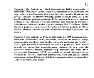 13
-   Exemplo 1º dia: Paciente no 1º dia de internação por DM descompensada (+)
    labirintite, apresenta-se calmo, consciente, contactuando, deambulando sob
    supervisão, corado, hidratado, afebril, normocárdio, eupnéico, hipertenso com
    pressão variando de 150x90-100mmHg, dextro variando entre 282 a 186
    mg/dl, evolui sem queixas e sem êmese. Refere melhora da tontura. Acuidade
    auditiva e visual diminuída. Ausculta pulmonar com presença de murmúrios
    vesiculares s/ ruídos adventícios. Ausculta cardíaca BRNF. Abdômen flácido,
    indolor a palpação com presença de ruídos hidroaéreos, perfusão periférica
    normal. Mantém venóclise em MSE. Eliminações fisiológicas presentes. (seu
    nome).

-   Exemplo 2º dia: paciente no 2º dia de internação por DM descompensada e
    labirintite, apresenta-se calmo, consciente, orientado em tempo e espaço,
    contactuando, deambula com auxílio, apresenta equimoses em MMSS e
    MMII, pele ressecada e escamações em dorso e palma das mãos. Refere
    prurido em panturrilha, esporadicamente queixa-se de pele ressecada,
    apresenta sudorese intensa, mantém scalp salinizado em MSD, SSVV
    apresentando hipotermia (35.5ºC) no período da manhã. Apresenta dextro
    variando de 146 a 194. Refere ter dormido bem, evolui sem queixas, tontura,
    náuseas ou vômitos. Eliminações fisiológicas presentes (refere ter evacuado às
    22 horas de ontem). (seu nome).
 