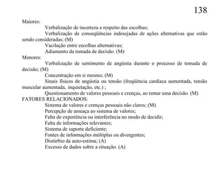 138
Maiores:
           Verbalização de incerteza a respeito das escolhas;
           Verbalização de conseqüências indesejadas de ações alternativas que estão
sendo consideradas; (M)
           Vacilação entre escolhas alternativas;
           Adiamento da tomada de decisão. (M)
Menores:
           Verbalização de sentimento de angústia durante o processo de tomada de
decisão; (M)
           Concentração em si mesmo; (M)
           Sinais físicos de angústia ou tensão (freqüência cardíaca aumentada, tensão
muscular aumentada, inquietação, etc.) ;
           Questionamento de valores pessoais e crenças, ao tentar uma decisão. (M)
FATORES RELACIONADOS:
           Sistema de valores e crenças pessoais não claros; (M)
           Percepção de ameaça ao sistema de valores;
           Falta de experiência ou interferência no modo de decidir;
           Falta de informações relevantes;
           Sistema de suporte deficiente;
           Fontes de informações múltiplas ou divergentes;
           Distúrbio da auto-estima; (A)
           Excesso de dados sobre a situação. (A)
 