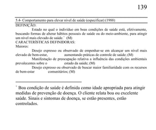 139
5.4- Comportamento para elevar nível de saúde (especificar) (1988)
DEFINIÇÃO:
          Estado no qual o indivíduo em boas condições de saúde está, efetivamente,
buscando formas de alterar hábitos pessoais de saúde ou do meio-ambiente, para atingir
um nível mais elevado de saúde.+ (M)
CARACTERÍSTICAS DEFINIDORAS:
Maiores:
          Desejo expresso ou observado de empenhar-se em alcançar um nível mais
elevado de bem-estar,           aumentando práticas de controle de saúde; (M)
          Manifestação de preocupação relativa a influência das condições ambientais
prevalecentes sobre o           estado da saúde; (M)
          Desejo expresso ou observado de buscar maior familiaridade com os recursos
de bem-estar          comunitários; (M)


+
  Boa condição de saúde é definida como idade apropriada para atingir
medidas de prevenção de doença. O cliente relata boa ou excelente
saúde. Sinais e sintomas de doença, se estão presentes, estão
controlados.
 