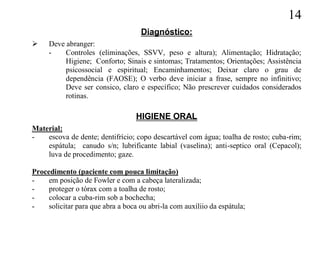 14
                                    Diagnóstico:
    Deve abranger:
     -    Controles (eliminações, SSVV, peso e altura); Alimentação; Hidratação;
          Higiene; Conforto; Sinais e sintomas; Tratamentos; Orientações; Assistência
          psicossocial e espiritual; Encaminhamentos; Deixar claro o grau de
          dependência (FAOSE); O verbo deve iniciar a frase, sempre no infinitivo;
          Deve ser consico, claro e específico; Não prescrever cuidados considerados
          rotinas.

                                   HIGIENE ORAL
Material:
-   escova de dente; dentifrício; copo descartável com água; toalha de rosto; cuba-rim;
    espátula; canudo s/n; lubrificante labial (vaselina); anti-septico oral (Cepacol);
    luva de procedimento; gaze.

Procedimento (paciente com pouca limitação)
-    em posição de Fowler e com a cabeça lateralizada;
-    proteger o tórax com a toalha de rosto;
-    colocar a cuba-rim sob a bochecha;
-    solicitar para que abra a boca ou abri-la com auxíliio da espátula;
 