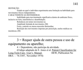 141
DEFINIÇÃO:
           Estado no qual o indivíduo experimenta uma limitação na habilidade para
movimentos físicos independentes.
CARACTERÍSTICAS DEFINIDORAS:
           Inabilidade para movimentação significativa dentro do ambiente físico,
inclusive no leito, transferência e deambulação;
           Relutância em tentar movimentar-se;
           Amplitude limitada de movimento; (M)
           Força, controle ou massa muscular diminuídas;
           Restrição dos movimentos impostas por prescrição, razões médicas ou
mecânicas; (M)



      3 = Requer ajuda de outra pessoa e uso de
equipamento ou aparelho;
       4 = Dependente, não participa da atividade.
       (Código adaptado de E. Jones et al. Patient Classification for
Long-Term Care: User’s Manual.            HEW, Publication No
HRA - 74-3107, November 1974)
 