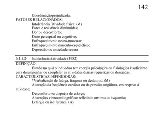 142
       Coordenação prejudicada.
FATORES RELACIONADOS:
       Intolerância `atividade física; (M)
       Força e resistência diminuídas;
       Dor ou desconforto;
       Dano perceptual ou cognitivo;
       Enfraquecimento neuro-muscular;
       Enfraquecimento músculo-esquelético;
       Depressão ou ansiedade severa.

6.1.1.2- Intolerância à atividade (1982)
DEFINIÇÃO:
           Estado no qual o indivíduo tem energia psicológica ou fisiológica insuficiente
para desempenhar ou completar as atividades diárias requeridas ou desejadas.
CARACTERÍSTICAS DEFINIDORAS:
           *Verbalização de fadiga, fraqueza ou desânimo; (M)
           Alteração da freqüência cardíaca ou da pressão sangüínea, em resposta à
atividade;
           Desconforto ou dispnéia de esforço;
           Alterações eletrocardiográficas refletindo arritmia ou isquemia;
           Letargia ou indiferença. (A)
 