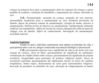 144
criança na primeira hora após a amamentação; falta de respostas da criança a outras
medidas de conforto; contração da mandíbula e arqueamento da criança, chorando ao
seio.
            F.R.: Prematuridade; anomalia da criança; anomalia do seio materno;
oportunidade insuficiente para a amamentação no seio; ferimento persistente do
mamilo, depois da primeira semana de amamentação; cirurgia da mama, anterior à
amamentação; história prévia de fracasso na amamentação; suplementação alimentar
artificial com mamadeiras; reflexo de sucção da criança enfraquecido; falta de apoio do
cônjuge e/ou da família; déficit de conhecimento; Interrupção da amamentação;
ansiedade materna.


Angústia Espiritual
           Estado no qual o indivíduo experimenta uma ruptura no princípio de vida, o
qual permeia todo o seu ser, integra e transcende sua natureza biológica e psicossocial.
           C.D.: preocupação expressa com o significado da vida ou da morte e/ou com
sistema de crenças; raiva de Deus; questionamento do significado do sofrimento;
verbalização de conflito íntimo sobre crenças; questionamento do significado da própria
existência; incapacidade para participar de práticas religiosas usuais; busca de
assistência espiritual; questionamento das implicações morais ou éticas de condutas
terapêuticas; humor negro; deslocamento da raiva para representantes religiosos;
descrição de pesadelos ou distúrbios do sono; alteração de comportamento ou humor
 