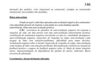 146
interação dos padrões; crise situacional ou existencial; contágio ou transmissão
interpessoal; necessidades não atendidas.

Baixa auto-estima

           Estado no qual o indivíduo apresenta auto-avaliação negativa dos sentimentos
e da capacidade pessoal em resposta a uma perda ou a uma mudança quando,
anteriormente, tinha uma auto-avaliação positiva.
           C.D.: ocorrência de episódios de auto-avaliação negativa em resposta a
situações da vida, em uma pessoa com uma auto-avaliação anteriormente positiva;
verbalização de sentimentos negativos em relação a si (por ex.: inutilidade, desamparo).
auto-verbalização negativa; expressões de vergonha ou culpa; auto-avaliação como
incapaz de lidar com situações-problemas; dificuldade para tomar decisões.
verbalização negativa sobre si mesmo; Expressão de vergonha ou culpa; Auto-avaliação
como incapaz de lidar com situações-problema; Racionalização contrária ou rejeição de
feedback positivo e exagero de feedback negativo sobre si; Medo de tentar situações
novas; superacomodação na dependência da opinião de outros; indecisão; Busca
excessiva de afirmação.

Crescimento e desenvolvimento alterados
 