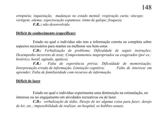 148
ortopnéia; inquietação, mudanças no estado mental; respiração curta; síncope;
vertigem; edema; expectoração espumosa; ritmo de galope; fraqueza.
           F.R..: não desenvolvido.

Déficit de conhecimento (especificar)

            Estado no qual o indivíduo não tem a informação correta ou completa sobre
aspectos necessários para manter ou melhorar seu bem-estar.
            C.D.: Verbalização de problema; Dificuldade de seguir instruções;
Desempenho incorreto de teste; Comportamentos inapropriados ou exagerados (por ex.:
histérico, hostil, agitado, apático).
            F.R.:      Falta de experiência prévia; Dificuldade de memorização;
Interpretação errada de informação; Limitação cognitiva;       Falta de interesse em
aprender; Falta de familiaridade com recursos de informação.

Déficit de lazer


             Estado no qual o indivíduo experimenta uma diminuição na estimulação, no
interesse ou no engajamento em atividades recreativas ou de lazer.
             C.D.: verbalização de tédio; Desejo de ter alguma coisa para fazer; desejo
de ler, etc.; impossibilidade de realizar, no hospital, os hobbies usuais.
 