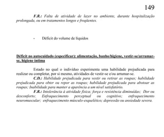 149
          F.R.: Falta de atividade de lazer no ambiente, durante hospitalização
prolongada, ou em tratamentos longos e freqüentes.



           -    Déficit do volume de líquidos



Déficit no autocuidado (especificar): alimentação, banho/higiene, vestir-se/arrumar-
se, higiene íntima

            Estado no qual o indivíduo experimenta uma habilidade prejudicada para
realizar ou completar, por si mesmo, atividades de vestir-se e/ou arrumar-se.
            C.D.: Habilidade prejudicada para vestir ou retirar as roupas; habilidade
prejudicada para obter ou repor as roupas; habilidade prejudicada para abotoar as
roupas; Inabilidade para manter a aparência a um nível satisfatório.
            F.R.: Intolerância à atividade física; força e resistência diminuídas; Dor ou
desconforto;     Enfraquecimento       perceptual     ou    cognitivo;    enfraquecimento
neuromuscular; enfraquecimento músculo-esquelético; depressão ou ansiedade severa.
 