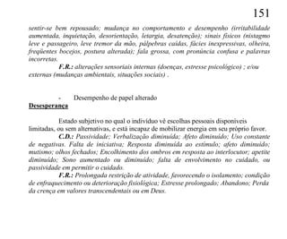 151
sentir-se bem repousado; mudança no comportamento e desempenho (irritabilidade
aumentada, inquietação, desorientação, letargia, desatenção); sinais físicos (nistagmo
leve e passageiro, leve tremor da mão, pálpebras caídas, fácies inexpressivas, olheira,
freqüentes bocejos, postura alterada); fala grossa, com pronúncia confusa e palavras
incorretas.
            F.R.: alterações sensoriais internas (doenças, estresse psicológico) ; e/ou
externas (mudanças ambientais, situações sociais) .


         -   Desempenho de papel alterado
Desesperança

            Estado subjetivo no qual o indivíduo vê escolhas pessoais disponíveis
limitadas, ou sem alternativas, e está incapaz de mobilizar energia em seu próprio favor.
            C.D.: Passividade; Verbalização diminuída; Afeto diminuído; Uso constante
de negativas. Falta de iniciativa; Resposta diminuída ao estímulo; afeto diminuído;
mutismo; olhos fechados; Encolhimento dos ombros em resposta ao interlocutor; apetite
diminuído; Sono aumentado ou diminuído; falta de envolvimento no cuidado, ou
passividade em permitir o cuidado.
            F.R.: Prolongada restrição de atividade, favorecendo o isolamento; condição
de enfraquecimento ou deterioração fisiológica; Estresse prolongado; Abandono; Perda
da crença em valores transcendentais ou em Deus.
 