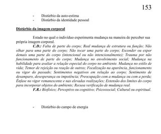 153
           -    Distúrbio da auto-estima
           -    Distúrbio da identidade pessoal

Distúrbio da imagem corporal

           Estado no qual o indivíduo experimenta mudança na maneira de perceber sua
própria imagem corporal.
           C.D.: Falta de parte do corpo; Real mudança de estrutura ou função; Não
olhar para uma parte do corpo; Não tocar uma parte do corpo; Esconder ou expor
demais uma parte do corpo (intencional ou não intencionalmente); Trauma por não
funcionamento de parte do corpo; Mudança no envolvimento social; Mudança na
habilidade para avaliar a relação especial do corpo no ambiente. Mudança no estilo de
vida; Temor de rejeição ou reação de outros; Focalização na aparência, funcionamento
ou vigor do passado; Sentimentos negativos em relação ao corpo; Sentimento de
desamparo, desesperança ou impotência; Preocupação com a mudança ou com a perda;
Ênfase no vigor remanescente e nas elevadas realizações; Extensão dos limites do corpo
para incorporar objetos do ambiente; Recusa verificação de mudança real.
           F.R.: Biofísico; Perceptivo ou cognitivo; Psicossocial; Cultural ou espiritual.



           -    Distúrbio do campo de energia
 