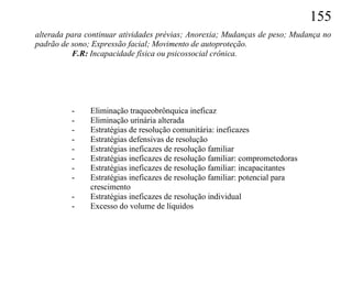 155
alterada para continuar atividades prévias; Anorexia; Mudanças de peso; Mudança no
padrão de sono; Expressão facial; Movimento de autoproteção.
          F.R: Incapacidade física ou psicossocial crônica.




          -    Eliminação traqueobrônquica ineficaz
          -    Eliminação urinária alterada
          -    Estratégias de resolução comunitária: ineficazes
          -    Estratégias defensivas de resolução
          -    Estratégias ineficazes de resolução familiar
          -    Estratégias ineficazes de resolução familiar: comprometedoras
          -    Estratégias ineficazes de resolução familiar: incapacitantes
          -    Estratégias ineficazes de resolução familiar: potencial para
               crescimento
          -    Estratégias ineficazes de resolução individual
          -    Excesso do volume de líquidos
 