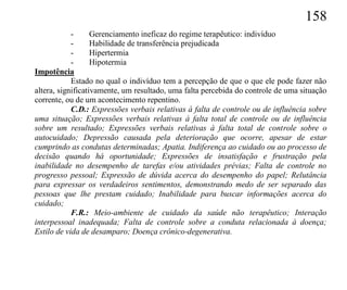 158
            -      Gerenciamento ineficaz do regime terapêutico: indivíduo
            -      Habilidade de transferência prejudicada
            -      Hipertermia
            -      Hipotermia
Impotência
            Estado no qual o indivíduo tem a percepção de que o que ele pode fazer não
altera, significativamente, um resultado, uma falta percebida do controle de uma situação
corrente, ou de um acontecimento repentino.
            C.D.: Expressões verbais relativas à falta de controle ou de influência sobre
uma situação; Expressões verbais relativas à falta total de controle ou de influência
sobre um resultado; Expressões verbais relativas à falta total de controle sobre o
autocuidado; Depressão causada pela deterioração que ocorre, apesar de estar
cumprindo as condutas determinadas; Apatia. Indiferença ao cuidado ou ao processo de
decisão quando há oportunidade; Expressões de insatisfação e frustração pela
inabilidade no desempenho de tarefas e/ou atividades prévias; Falta de controle no
progresso pessoal; Expressão de dúvida acerca do desempenho do papel; Relutância
para expressar os verdadeiros sentimentos, demonstrando medo de ser separado das
pessoas que lhe prestam cuidado; Inabilidade para buscar informações acerca do
cuidado;
            F.R.: Meio-ambiente de cuidado da saúde não terapêutico; Interação
interpessoal inadequada; Falta de controle sobre a conduta relacionada à doença;
Estilo de vida de desamparo; Doença crônico-degenerativa.
 