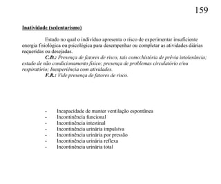 159
Inatividade (sedentarismo)

            Estado no qual o indivíduo apresenta o risco de experimentar insuficiente
energia fisiológica ou psicológica para desempenhar ou completar as atividades diárias
requeridas ou desejadas.
            C.D.: Presença de fatores de risco, tais como:história de prévia intolerância;
estado de não condicionamento físico; presença de problemas circulatório e/ou
respiratório; Inexperiência com atividades.
            F.R.: Vide presença de fatores de risco.




           -    Incapacidade de manter ventilação espontânea
           -    Incontinência funcional
           -    Incontinência intestinal
           -    Incontinência urinária impulsiva
           -    Incontinência urinária por pressão
           -    Incontinência urinária reflexa
           -    Incontinência urinária total
 
