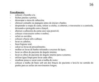 16
Procedimento:
-    colocar o biombo s/n;
-    fechas janelas e portas;
-    desocupar a mesa de cabeceira;
-    oferecer comadre ou papagaio antes de iniciar o banho;
-    desprender a roupa de cama, retirar a colcha, o cobertor, o travesseiro e a camisola,
     deixando-o protegido com o lençol;
-    abaixar a cabeceira da cama caso seja possível;
-    colocar o travesseiro sobre o ombro;
-    ocluir os ouvidos;
-    colocar a bacia sob a cabeça;
-    lavar os cabelos;
-    fazer higiene oral;
-    calcar as luvas de procedimento;
-    molhar as luvas de banho retirando o excesso de água;
-    lavar os olhos do paciente do ângulo interno;
-    lavar os olhos do paciente do ângulo interno para o externo;
-    utilizar água limpa para lavar cada olho;
-    ensaboar pouco e secar com a toalha de rosto;
-    colocar a toalha de bano sob um dos braços do paciente e lavá-lo no sentido do
     punho para as axilas em movimentos longos;
 