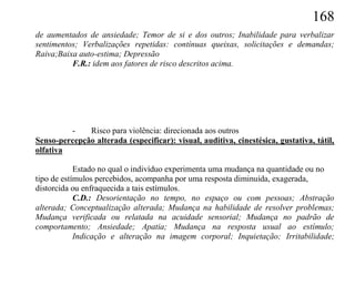 168
de aumentados de ansiedade; Temor de si e dos outros; Inabilidade para verbalizar
sentimentos; Verbalizações repetidas: contínuas queixas, solicitações e demandas;
Raiva;Baixa auto-estima; Depressão
          F.R.: idem aos fatores de risco descritos acima.




         -    Risco para violência: direcionada aos outros
Senso-percepção alterada (especificar): visual, auditiva, cinestésica, gustativa, tátil,
olfativa

            Estado no qual o indivíduo experimenta uma mudança na quantidade ou no
tipo de estímulos percebidos, acompanha por uma resposta diminuída, exagerada,
distorcida ou enfraquecida a tais estímulos.
            C.D.: Desorientação no tempo, no espaço ou com pessoas; Abstração
alterada; Conceptualização alterada; Mudança na habilidade de resolver problemas;
Mudança verificada ou relatada na acuidade sensorial; Mudança no padrão de
comportamento; Ansiedade; Apatia; Mudança na resposta usual ao estímulo;
            Indicação e alteração na imagem corporal; Inquietação; Irritabilidade;
 