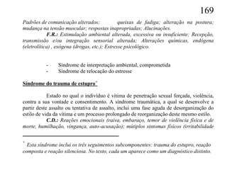 169
Padrões de comunicação alterados;              queixas de fadiga; alteração na postura;
mudança na tensão muscular; respostas inapropriadas; Alucinações.
            F.R.: Estimulação ambiental alterada, excessiva ou insuficiente; Recepção,
transmissão e/ou integração sensorial alterada; Alterações químicas, endógena
(eletrolítica) , exógena (drogas, etc.); Estresse psicológico.


          -     Síndrome de interpretação ambiental, comprometida
          -     Síndrome de relocação do estresse

Síndrome do trauma de estupro+

            Estado no qual o indivíduo é vítima de penetração sexual forçada, violência,
contra a sua vontade e consentimento. A síndrome traumática, a qual se desenvolve a
partir deste assalto ou tentativa de assalto, inclui uma fase aguda de desorganização do
estilo de vida da vítima e um processo prolongado de reorganização deste mesmo estilo.
            C.D.: Reações emocionais (raiva, embaraço, temor de violência física e de
morte, humilhação, vingança, auto-acusação); mútiplos sintomas físicos (irritabilidade

+
  Esta síndrome inclui os três seguimentos subcomponentes: trauma do estupro, reação
composta e reação silenciosa. No texto, cada um aparece como um diagnóstico distinto.
 
