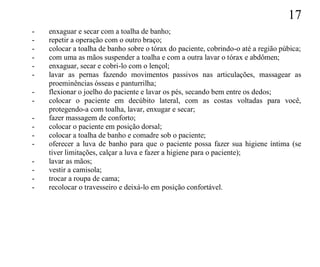 17
-   enxaguar e secar com a toalha de banho;
-   repetir a operação com o outro braço;
-   colocar a toalha de banho sobre o tórax do paciente, cobrindo-o até a região púbica;
-   com uma as mãos suspender a toalha e com a outra lavar o tórax e abdômen;
-   enxaguar, secar e cobri-lo com o lençol;
-   lavar as pernas fazendo movimentos passivos nas articulações, massagear as
    proeminências ósseas e panturrilha;
-   flexionar o joelho do paciente e lavar os pés, secando bem entre os dedos;
-   colocar o paciente em decúbito lateral, com as costas voltadas para você,
    protegendo-a com toalha, lavar, enxugar e secar;
-   fazer massagem de conforto;
-   colocar o paciente em posição dorsal;
-   colocar a toalha de banho e comadre sob o paciente;
-   oferecer a luva de banho para que o paciente possa fazer sua higiene íntima (se
    tiver limitações, calçar a luva e fazer a higiene para o paciente);
-   lavar as mãos;
-   vestir a camisola;
-   trocar a roupa de cama;
-   recolocar o travesseiro e deixá-lo em posição confortável.
 