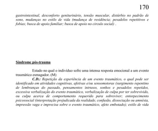 170
gastrointestinal, desconforto geniturinário, tensão muscular, distúrbio no padrão de
sono, mudanças no estilo de vida (mudança de residência; pesadelos repetitivos e
fobias; busca de apoio familiar; busca de apoio no circulo social) .




Síndrome pós-trauma

           Estado no qual o indivíduo sofre uma intensa resposta emocional a um evento
traumático esmagador. (M)
           C.D.: Repetição da experiência de um evento traumático, o qual pode ser
identificado em atividades cognitivas, afetivas e/ou sensomotoras (surgimento repentino
de lembranças do passado, pensamentos intrusos, sonhos e pesadelos repetidos,
excessiva verbalização do evento traumático, verbalização de culpa por ter sobrevivido,
ou culpa acerca de comportamento requerido para sobreviver; entorpecimento
psicossocial (interpretação prejudicada da realidade, confusão, dissociação ou amnésia,
impressão vaga e imprecisa sobre o evento traumático, afeto embotado); estilo de vida
 