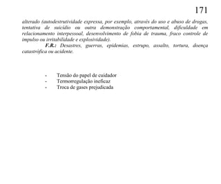 171
alterado (autodestrutividade expressa, por exemplo, através do uso e abuso de drogas,
tentativa de suicídio ou outra demonstração comportamental, dificuldade em
relacionamento interpessoal, desenvolvimento de fobia de trauma, fraco controle de
impulso ou irritabilidade e explosividade).
           F.R.: Desastres, guerras, epidemias, estrupo, assalto, tortura, doença
catastrófica ou acidente.



          -    Tensão do papel de cuidador
          -    Termorregulação ineficaz
          -    Troca de gases prejudicada
 
