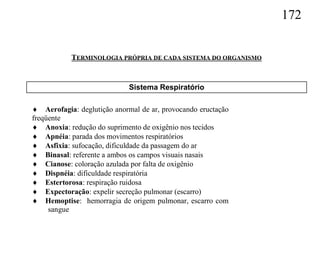 172


           TERMINOLOGIA PRÓPRIA DE CADA SISTEMA DO ORGANISMO


                             Sistema Respiratório

 Aerofagia: deglutição anormal de ar, provocando eructação
freqüente
 Anoxia: redução do suprimento de oxigênio nos tecidos
 Apnéia: parada dos movimentos respiratórios
 Asfixia: sufocação, dificuldade da passagem do ar
 Binasal: referente a ambos os campos visuais nasais
 Cianose: coloração azulada por falta de oxigênio
 Dispnéia: dificuldade respiratória
 Estertorosa: respiração ruidosa
 Expectoração: expelir secreção pulmonar (escarro)
 Hemoptise: hemorragia de origem pulmonar, escarro com
     sangue
 