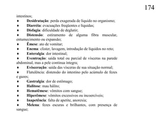 174
intestinos;
      Desidratação: perda exagerada de líquido no organismo;
      Diarréia: evacuações freqüentes e líquidas;
      Disfagia: dificuldade de deglutir;
      Distensão: estiramento de alguma fibra muscular,
entumecimento ou expansão;
      Êmese: ato de vomitar;
      Enema: clister, lavagem, introdução de líquidos no reto;
      Enteralgia: dor intestinal;
      Eventração: saída total ou parcial de vísceras na parede
abdominal, mas a pele continua íntegra;
      Evisceração: saída das vísceras de sua situação normal;
      Flatulência: distensão do intestino pelo acúmulo de fezes
e gazes;
      Gastralgia: dor de estômago;
      Halitose: mau hálito;
      Hematêmese: vômitos com sangue;
      Hiperêmese: vômitos excessivos ou incoercíveis;
      Inapetência: falta de apetite, anorexia;
      Melena: fezes escuras e brilhantes, com presença de
sangue;
 