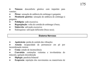 175
     Náuseas: desconforto gástrico com impulsão para
vomitar;
     Pirose: sensação de ardência do estômago à garganta;
     Pleniturde gástrica: sensação de ardência do estômago à
garganta.
     Polidipsia: sede excessiva;
     Regurgitação: volta de comida do estômago à boca;
     Sialorréia: salivação excessiva;
     Sialosquiese: salivação deficiente (boca seca);

                                Sistema Nervoso

     Apalestesia: perda do sentido das vibrações
     Astasia: incapacidade de permanecer em pé por
incoordenação motora
     Coma: estado de inconsciência
     Convulsão: contrações violentas e involuntárias do
músculo, agitação desordenada
     Diplegia: paralisia bilateral
     Ecopraxia: repetição dos movimentos ou maneirismo de
 