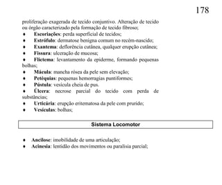 178
proliferação exagerada de tecido conjuntivo. Alteração de tecido
ou órgão caracterizado pela formação de tecido fibroso;
 Escoriações: perda superficial de tecidos;
 Estrófulo: dermatose benigna comum no recém-nascido;
 Exantema: deflorência cutânea, qualquer erupção cutânea;
 Fissura: ulceração de mucosa;
 Flictema: levantamento da epiderme, formando pequenas
bolhas;
 Mácula: mancha rósea da pele sem elevação;
 Petéquias: pequenas hemorragias puntiformes;
 Pústula: vesícula cheia de pus.
 Úlcera: necrose parcial do tecido com perda de
substâncias;
 Urticária: erupção eritematosa da pele com prurido;
 Vesículas: bolhas;

                                Sistema Locomotor

   Ancilose: imobilidade de uma articulação;
   Acinesia: lentidão dos movimentos ou paralisia parcial;
 