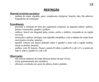 18
                                   RESTRIÇÃO
Material (restrição mecânica)
-   atadura de crepe; algodão, gaze, compressas cirúrgicas; lençóis; tala; fita adesiva;
    braçadeiras de contenção.

Procedimento
-    proceder a restrição no leito dos segmentos corporais na seguinte ordem: ombros,
     pulsos e tornozelos, quadril e joelhos;
-    ombros: lencol em diagonal pelas costas, axilas e ombros, cruzando-as na região
     cervical;
-    tornozelos e pulsos: proteger com algodão ortopédico, com a atadura de crepe fazer
     movimento circular, amarrar;
-    quadril: colocar um lençol dobrado sobre o quadril e outro sob a região lombar,
     torcer as pontas, amarrar;
-    joelhos: com 02 lençóis. Passar a ponta D sobre o joelho D e sob o E e a ponta do
     lado E sobre o joelho E e sob o D;

Observações
-   não utilizar ataduras de crepe (faixas) menor do que 10 cm;
-   evitar garroteamento dos membros;
-   afrouxar a restrição em casos de edema, lesão e palidez;
 