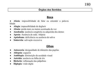 180
                              Órgãos dos Sentidos


                                       Boca
 Afasia: impossibilidade de falar ou entender a palavra
falada
 Afagia: impossibilidade de deglurir
 Afonia: perda mais ou menos acentuada da voz
 Anodontia: ausência congênita ou adquirida dos dentes
 Aposia: Ausência de sede. Adipsia
 Aptialismo: deficiência ou ausência de saliva
 Sialorréia: salivação excessiva

                                      Olhos
   Anisocoria: desigualdade de diâmetro das pupilas
   Ablepsia: cegueira
   Ambliopia: diminuição da acuidade visual
   Aniridia: ausência ou falha da íris
   Blefarite: inflamação das pálpebras
   Diplepia: visão dupla
 