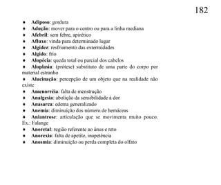 182
 Adiposo: gordura
 Adução: mover para o centro ou para a linha mediana
 Afebril: sem febre, apirético
 Afluxo: vinda para determinado lugar
 Algidez: resfriamento das extermidades
 Algido: frio
 Alopécia: queda total ou parcial dos cabelos
 Aloplasia: (prótese) substituto de uma parte do corpo por
material estranho
 Alucinação: percepção de um objeto que na realidade não
existe
 Amenorréia: falta de menstrução
 Analgesia: abolição da sensibilidade à dor
 Anasarca: edema generalizado
 Anemia: diminuição dos número de hemáceas
 Aniantrose: articulação que se movimenta muito pouco.
Ex.: Falange
 Anoretal: região referente ao ânus e reto
 Anorexia: falta de apetite, inapetência
 Anosmia: diminuição ou perda completa do olfato
 