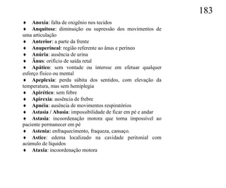 183
 Anoxia: falta de oxigênio nos tecidos
 Anquitose: diminuição ou supressão dos movimentos de
uma articulação
 Anterior: a parte da frente
 Anuperineal: região referente ao ânus e períneo
 Anúria: ausência de urina
 Ânus: orifício de saída retal
 Apático: sem vontade ou intersse em efetuar qualquer
esforço físico ou mental
 Apeplexia: perda súbita dos sentidos, com elevação da
temperatura, mas sem hemiplegia
 Apirético: sem febre
 Apirexia: ausência de frebre
 Apnéia: ausência de movimentos respiratórios
 Astasia / Abasia: impossibilidade de ficar em pé e andar
 Astasia: incoordenação motora que torna impossível ao
paciente permanecer em pé
 Astenia: enfraquecimento, fraqueza, cansaço.
 Astice: edema localizado na cavidade peritonial com
acúmulo de líquidos
 Ataxia: incoordenação motora
 