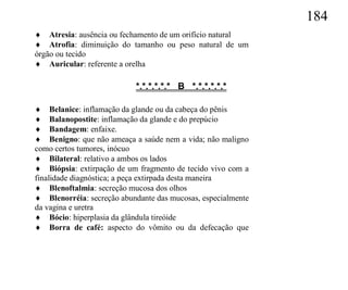 184
 Atresia: ausência ou fechamento de um orifício natural
 Atrofia: diminuição do tamanho ou peso natural de um
órgão ou tecido
 Auricular: referente a orelha

                           *.*.*.*.*.* B *.*.*.*.*.*

 Belanice: inflamação da glande ou da cabeça do pênis
 Balanopostite: inflamação da glande e do prepúcio
 Bandagem: enfaixe.
 Benigno: que não ameaça a saúde nem a vida; não maligno
como certos tumores, inócuo
 Bilateral: relativo a ambos os lados
 Biópsia: extirpação de um fragmento de tecido vivo com a
finalidade diagnóstica; a peça extirpada desta maneira
 Blenoftalmia: secreção mucosa dos olhos
 Blenorréia: secreção abundante das mucosas, especialmente
da vagina e uretra
 Bócio: hiperplasia da glândula tireóide
 Borra de café: aspecto do vômito ou da defecação que
 
