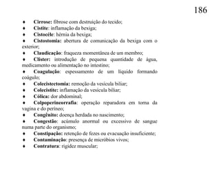 186
 Cirrose: fibrose com destruição do tecido;
 Cistite: inflamação da bexiga;
 Cistocéle: hérnia da bexiga;
 Cistostomia: abertura de comunicação da bexiga com o
exterior;
 Claudicação: fraqueza momentânea de um membro;
 Clister: introdução de pequena quantidade de água,
medicamento ou alimentação no intestino;
 Coagulação: espessamento de um líquido formando
coágulo;
 Colecistectomia: remoção da vesícula biliar;
 Colecistite: inflamação da vesícula biliar;
 Cólica: dor abdominal;
 Colpoperineorrafia: operação reparadora em torna da
vagina e do períneo;
 Congênito: doença herdada no nascimento;
 Congestão: acúmulo anormal ou excessivo de sangue
numa parte do organismo;
 Constipação: retenção de fezes ou evacuação insuficiente;
 Contaminação: presença de micróbios vivos;
 Contratura: rigidez muscular;
 