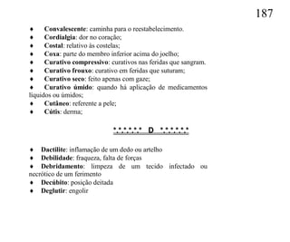 187
 Convalescente: caminha para o reestabelecimento.
 Cordialgia: dor no coração;
 Costal: relativo às costelas;
 Coxa: parte do membro inferior acima do joelho;
 Curativo compressivo: curativos nas feridas que sangram.
 Curativo frouxo: curativo em feridas que suturam;
 Curativo seco: feito apenas com gaze;
 Curativo úmido: quando há aplicação de medicamentos
líquidos ou úmidos;
 Cutâneo: referente a pele;
 Cútis: derma;

                           *.*.*.*.*.* D *.*.*.*.*.*

 Dactilite: inflamação de um dedo ou artelho
 Debilidade: fraqueza, falta de forças
 Debridamento: limpeza de um tecido infectado ou
necrótico de um ferimento
 Decúbito: posição deitada
 Deglutir: engolir
 