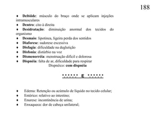 188
 Deltóide: músculo do braço onde se aplicam injeções
intramusculares
 Dentro: cito à direita
 Desidratação: diminuição anormal dos tecidos do
organismo
 Desmaio: lipotinea, ligeira perda dos sentidos
 Diaforese: sudorese excessiva
 Disfagia: dificuldade na deglutição
 Disfonia: distúrbio na voz
 Dismenorréia: menstruação difícil e dolorosa
 Dispnéia: falta de ar, dificuldade para respirar
                    Dispnéico: com dispnéia

                            *.*.*.*.*.* E *.*.*.*.*.*


   Edema: Retenção ou acúmulo de líquido no tecido celular;
   Entérico: relativo ao intestino;
   Enurese: incontinência de urina;
   Enxaqueca: dor de cabeça unilateral;
 