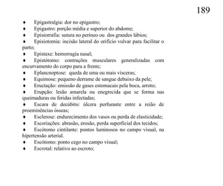 189
 Epigastralgia: dor no epigastro;
 Epigastro: porção média e superior do abdome;
 Episiorrafia: sutura no períneo ou dos grandes lábios;
 Episiotomia: incisão lateral do orifício vulvar para facilitar o
parto;
 Epistaxe: hemorragia nasal;
 Epistótomo: contrações musculares generalizadas com
encurvamento do corpo para a frente;
 Eplancnoptose: queda de uma ou mais vísceras;
 Equimose: pequeno derrame de sangue debaixo da pele;
 Eructação: emissão de gases estomacais pela boca, arroto;
 Erupção: lesão amarela ou enegrecida que se forma nas
queimaduras ou feridas infectadas;
 Escara de decúbito: úlcera perfurante entre a reião de
proeminências ósseas;
 Esclerose: endurecimento dos vasos ou perda de elasticidade;
 Escoriações: abrasão, erosão, perda superficial dos tecidos;
 Escótomo cintilante: pontos luminosos no campo visual, na
hipertensão arterial.
 Escótomo: ponto cego no campo visual;
 Escrotal: relativo ao escroto;
 