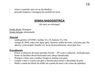 19
-    retirar a restrição uma vez ao dia (banho);
-    proceder limpeza e massagem de conforto no local.


                           SONDA NASOGÁSTRICA
                                (do nariz ao estômago)

Sonda aberta: drenagem
Sonda fechada: alimentação

Material
-   sonda gástrica LEVINE ( mulher 14 a 16, homem 16 a 18);
-   seringa de 20ml; copo com água; gaze, benzina; toalha de rosto; xylocaína gel; fita
    adesiva; estetoscópio; biombo s/n; luvas de procedimento; sacos para lixo.

Procedimento
-    Elevar a cabeceira da cama (posição Fowler – 45º) com a cabeceira inclinada para
     frente ou decúbito dorsal horizontal com cabeça lateralizada;
-    Proteger o tórax com a toalha e limpar as narinas com gaze;
-    Limpar o nariz e a testa com gaze e benzina para retirar a oleosidade da pele;
-    Medir a sonda do lóbulo da orelha até a ponta do nariz e até a base do apêndice;
 