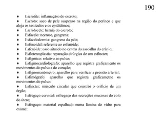 190
 Escrotite: inflamaçãso do escroto;
 Escroto: saco de pele suspenso na região do períneo e que
aloja os testículos e os epidídimos;
 Escrotocele: hérnia do escroto;
 Esfacelo: necrose, gangrena;
 Esfacelodermia: gangrena da pele;
 Esfenoidal: referente ao esfenóide;
 Esfenóide: osso situado no centro do assoalho do crânio;
 Esficterosplastia: reparação cirúrgica de um esfíncter;
 Esfigmico: relativo ao pulso;
 Esfigmocardiológrafo: aparelho que registra graficamente os
movimentos do pulso e do coração;
 Esfignomanômetro: aparelho para verificar a pressão arterial;
 Esfimógrafo: aparelho que registra graficametne os
movimentos do pulso;
 Esfincter: músculo circular que constrói o orifício de um
órgão;
 Esfregaço cervical: esfregaço das secreções mucosas do colo
do útero;
 Esfregaço: material espalhado numa lâmina de vidro para
exame;
 
