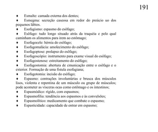191
 Esmalte: camada externa dos dentes;
 Esmegma: secreção caseosa em redor do preúcio uo dos
pequenos lábios.
 Esofagismo: espasmo do esôfago;
 Esôfago: tudo longo situado atrás da traquéia e pelo qual
caminham os alimentos para irem ao estômago;
 Esofagocele: hérnia do esôfago;
 Esofagomalácia: amolecimento do esôfago;
 Esofagoptose: prolapso do esôfago;
 Esofagoscópio: instrumento para exame visual do esôfago;
 Esofagostenose: estreitamento do esôfago;
 Esofagostomia: abertura de cmunicação entre o esôfago e o
exterior. Formação de uma fistula esofagiana;
 Esofagotomia: incisão do esôfago;
 Espasmo: contrações involuntárias e brusca dos músculos
lisos, violenta e repentina de um músculo ou grupo de músculos;
pode acometer as vísceras ocas como estômago e os intestinos;
 Espasmódico: rígido, com espasmos;
 Espasmofilia: tendência aos espasmos e às convulsões;
 Espasmolítico: medicamento que combate o espasmo;
 Espasticidade: capacidade de entrar em espasmo;
 