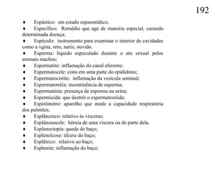 192
 Espástico: em estado espasmódico;
 Específico: Remédio que age de maneira especial, curando
determinada doença;
 Espéculo: instrumento para examinar o interior de cavidades
como a vgina, reto, nariz, ouvido.
 Esperma: líquido especulado durante o ato sexual pelos
animais machos;
 Espermatite: inflamação do canal eferente;
 Espermatocele: cisto em uma parte do epidídimo;
 Espermatocistite: inflamação da vesícula seminal;
 Espermatorréia: incontinência de esperma;
 Espermatúria: presença de esperma na urina;
 Espermicida: que destrói o espermatozóide;
 Espirômetro: aparelho que mede a capacidade respiratória
dos pulmões;
 Esplâncnico: relativo às vísceras;
 Esplâncnocele: hérnia de uma víscera ou de parte dela.
 Esplenectopia: queda do baço;
 Esplenelcose: úlcera do baço;
 Esplênico: relativo ao baço;
 Esplenite: inflamação do baço;
 