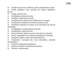 194
 Estado de mal: crises contínuas, uma se emendando na outra;
 Estado epiléptico: uma sucessão de ataques epilépticos
graves;
 Estado: período, fase;
 Estafiledema: edema da úvula;
 Estafilete: inflamação da úvula;
 Estafilococemia: presença de estafilococus no sangue;
 Estafilococos: bactérias em forma de cachos de uva;
 Estafiloma: protusão da córnea ou da esclerótica em caso de
inflamação;
 Estafiloplastia: cirurgia plástica da úvula;
 Estafilorrafia: sutura da úvula;
 Estase intestinal: demora excessiva das fezes no intestino;
 Estase: estagnação de um líquido anteriormente circulante;
 Esteatoma: lipoma, tumor de tecido gorduroso;
 Esteatorréia: evacuação das vezes descoradas, contendo
muita gordura;
 Esteatose: degeneração gordurosa;
 Estenose do piloro: estreitamento do piloro;
 Estenose: estreitamento;
 
