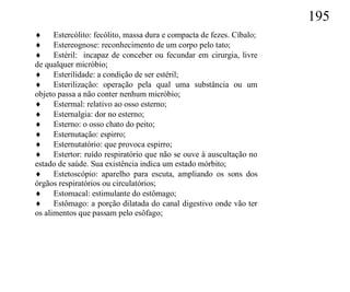 195
 Estercólito: fecólito, massa dura e compacta de fezes. Cíbalo;
 Estereognose: reconhecimento de um corpo pelo tato;
 Estéril: incapaz de conceber ou fecundar em cirurgia, livre
de qualquer micróbio;
 Esterilidade: a condição de ser estéril;
 Esterilização: operação pela qual uma substância ou um
objeto passa a não conter nenhum micróbio;
 Estermal: relativo ao osso esterno;
 Esternalgia: dor no esterno;
 Esterno: o osso chato do peito;
 Esternutação: espirro;
 Esternutatório: que provoca espirro;
 Estertor: ruído respiratório que não se ouve à auscultação no
estado de saúde. Sua existência indica um estado mórbito;
 Estetoscópio: aparelho para escuta, ampliando os sons dos
órgãos respiratórios ou circulatórios;
 Estomacal: estimulante do estômago;
 Estômago: a porção dilatada do canal digestivo onde vão ter
os alimentos que passam pelo esôfago;
 