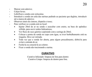 20
-   Marcar com adesivo;
-   Calçar luvas;
-   Lubrificar a sonda com xylocaína;
-   Introduzir a sonda em uma das narinas pedindo ao paciente que degluta, introduzir
    até a marca do adesivo;
-   Observar sinais de cianose, dispnéia e tosse;
-   Para verificar se a sonda está no local:
         Injetar 20ml de ar na sonda e auscultar com esteto, na base do apêndice
          xifóide, para ouvir ruídos hidroaéreos;
         Ver fluxo de suco gástrico aspirando com a seringa de 20ml;
         Colocar a ponta da sonda no copo com água, se tiver borbulhamento está na
          traquéia. Deve ser retirada.
         Toda vez que a sonda for aberta, para algum procedimento, dobrá-la para
          evitar a entrada de ar;
         Fechá-la ou conectá-la ao coletor;
         Fixar a sonda não tracionando a narina.

                                  CURATIVO
                  Curativo Infectado: limpeza de fora para dentro
                   Curativo Limpo: limpeza de dentro para fora.
 