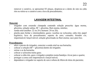 22
     remover o curativo, se apresentar 03 pinças, despreza-se a dente de rato na cuba
     rim ou retira-se o curativo com a luva de procedimento;


                            LAVAGEM INTESTINAL
Material:
-   irrigador com extensão clampada contendo solução prescrita: água morna,
    glicerina, solução salina, SF + glicerina, fleet enema, minilax;
-   sonda retal (mulher: 22 ou 24 e homem: 24 ou 26);
-   pincha para fechar o intermediário; gazes; vaselina ou xylocaína; cuba rim; papel
    higiênico; luva de procedimento; suporte de soro; comadre; biombo s/n;
    impermeável; lençol móvel; solução glicerinada ou fleet enema; saco para lixo.

Procedimento:
-    abrir o pacote do irrigador, conectar a sonda retal na sua borracha;
-    colocar a solução (SF + glicerina) dentro do irrigador;
-    retirar o ar da borracha;
-    colocar a xylocaína numa gaze;
-    colocar a cuba rim, gaze e irrigador completo numa bandeja e levar para o quarto;
-    proteger a coma com impermeável e lençol móvel;
-    dependurar o irrigador no suporte de soro à altura de 60cm do tórax do paciente;
 