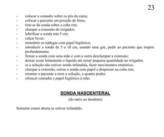 23
-    colocar a comadre sobre os pés da cama;
-    colocar a paciente em posição de Sims;
-    tirar ar da sonda sobre a cuba rim;
-    clampar a extensão do irrigador;
-    lubrificar a sonda reta 5 cm;
-    calçar luvas;
-    entreabrir as nádegas com papel higiênico;
-    introduzir a sonda de 5 a 10 cm, usando uma gze, pedir ao paciente que inspire
     profundamente;
-    firmar a sonda com uma mão e com a outra desclampar a extensão;
-    deixar ecoar lentamente o líquido até restar pequena quantidade no irrigador;
-    se a solução não estiver sendo infundida, fazer movimentos rotatórios;
-    clampar a extensão, retirar a sonda com papel e desprezar na cuba rim;
-    orientar o paciente a reter a solução, o quanto puder;
-    oferecer comadre e papel higiênico à mão.


                            SONDA NASOENTERAL
                                 (do nariz ao duodeno)

Somente estará aberta se estiver infundido.
 