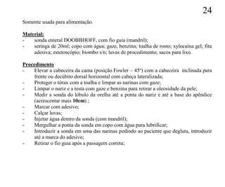 24
Somente usada para alimentação.

Material:
-   sonda enteral DOOBBHOFF, com fio guia (mandril);
-   seringa de 20ml; copo com água; gaze, benzina; toalha de rosto; xylocaína gel; fita
    adesiva; estetoscópio; biombo s/n; luvas de procedimento; sacos para lixo.

Procedimento
-    Elevar a cabeceira da cama (posição Fowler – 45º) com a cabeceira inclinada para
     frente ou decúbito dorsal horizontal com cabeça lateralizada;
-    Proteger o tórax com a toalha e limpar as narinas com gaze;
-    Limpar o nariz e a testa com gaze e benzina para retirar a oleosidade da pele;
-    Medir a sonda do lóbulo da orelha até a ponta do nariz e até a base do apêndice
     (acrescentar mais 10cm) ;
-    Marcar com adesivo;
-    Calçar luvas;
-    Injetar água dentro da sonda (com mandril);
-    Mergulhar a ponta da sonda em copo com água para lubrificar;
-    Introduzir a sonda em uma das narinas pedindo ao paciente que degluta, introduzir
     até a marca do adesivo;
-    Retirar o fio guia após a passagem correta;
 