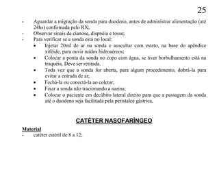 25
-    Aguardar a migração da sonda para duodeno, antes de administrar alimentação (até
     24hs) confirmada pelo RX;
-    Observar sinais de cianose, dispnéia e tosse;
-    Para verificar se a sonda está no local:
         Injetar 20ml de ar na sonda e auscultar com esteto, na base do apêndice
          xifóide, para ouvir ruídos hidroaéreos;
         Colocar a ponta da sonda no copo com água, se tiver borbulhamento está na
          traquéia. Deve ser retirada.
         Toda vez que a sonda for aberta, para algum procedimento, dobrá-la para
          evitar a entrada de ar;
         Fechá-la ou conectá-la ao coletor;
         Fixar a sonda não tracionando a narina;
         Colocar o paciente em decúbito lateral direito para que a passagem da sonda
          até o duodeno seja facilitada pela peristalce gástrica.


                          CATÉTER NASOFARÍNGEO
Material
-   catéter estéril de 8 a 12;
 
