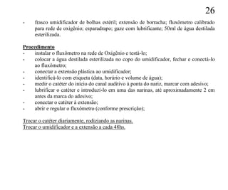 26
-    frasco umidificador de bolhas estéril; extensão de borracha; fluxômetro calibrado
     para rede de oxigênio; esparadrapo; gaze com lubrificante; 50ml de água destilada
     esterilizada.

Procedimento
-    instalar o fluxômetro na rede de Oxigênio e testá-lo;
-    colocar a água destilada esterilizada no copo do umidificador, fechar e conectá-lo
     ao fluxômetro;
-    conectar a extensão plástica ao umidificador;
-    identificá-lo com etiqueta (data, horário e volume de água);
-    medir o catéter do início do canal auditivo à ponta do nariz, marcar com adesivo;
-    lubrificar o catéter e introduzí-lo em uma das narinas, até aproximadamente 2 cm
     antes da marca do adesivo;
-    conectar o catéter à extensão;
-    abrir e regular o fluxômetro (conforme prescrição);

Trocar o catéter diariamente, rodiziando as narinas.
Trocar o umidificador e a extensão a cada 48hs.
 
