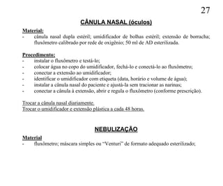 27
                           CÂNULA NASAL (óculos)
Material:
-   cânula nasal dupla estéril; umidificador de bolhas estéril; extensão de borracha;
    fluxômetro calibrado por rede de oxigênio; 50 ml de AD esterilizada.

Procedimento:
-    instalar o fluxômetro e testá-lo;
-    colocar água no copo do umidificador, fechá-lo e conectá-lo ao fluxômetro;
-    conectar a extensão ao umidificador;
-    identificar o umidificador com etiqueta (data, horário e volume de água);
-    instalar a cânula nasal do paciente e ajustá-la sem tracionar as narinas;
-    conectar a cânula à extensão, abrir e regula o fluxômetro (conforme prescrição).

Trocar a cânula nasal diariamente.
Trocar o umidificador e extensão plástica a cada 48 horas.


                                  NEBULIZAÇÃO
Material
-   fluxômetro; máscara simples ou “Venturi” de formato adequado esterilizado;
 